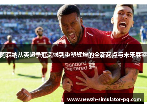 阿森纳从英超争冠遗憾到重塑辉煌的全新起点与未来展望