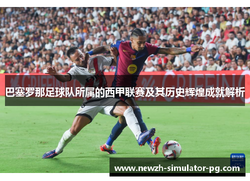 巴塞罗那足球队所属的西甲联赛及其历史辉煌成就解析