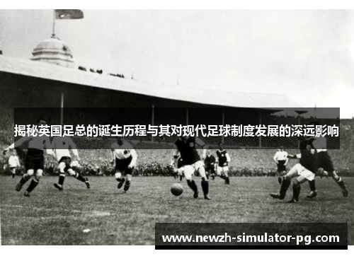 揭秘英国足总的诞生历程与其对现代足球制度发展的深远影响