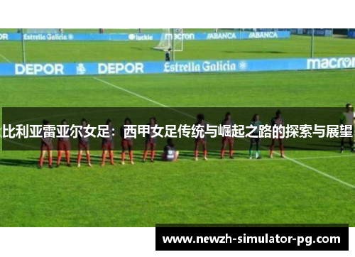 比利亚雷亚尔女足：西甲女足传统与崛起之路的探索与展望