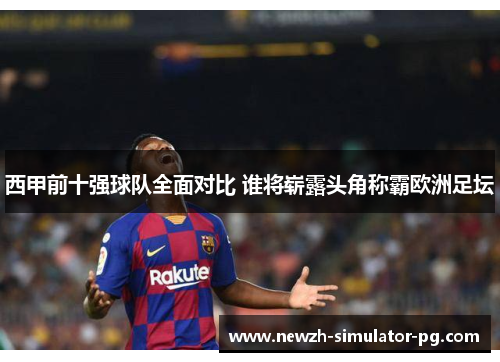 西甲前十强球队全面对比 谁将崭露头角称霸欧洲足坛