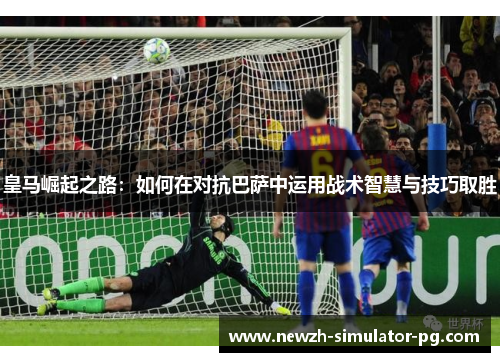 皇马崛起之路：如何在对抗巴萨中运用战术智慧与技巧取胜